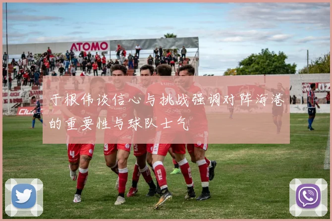 于根伟谈信心与挑战强调对阵海港的重要性与球队士气