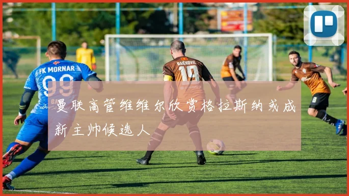 曼联高管维维尔欣赏格拉斯纳或成新主帅候选人