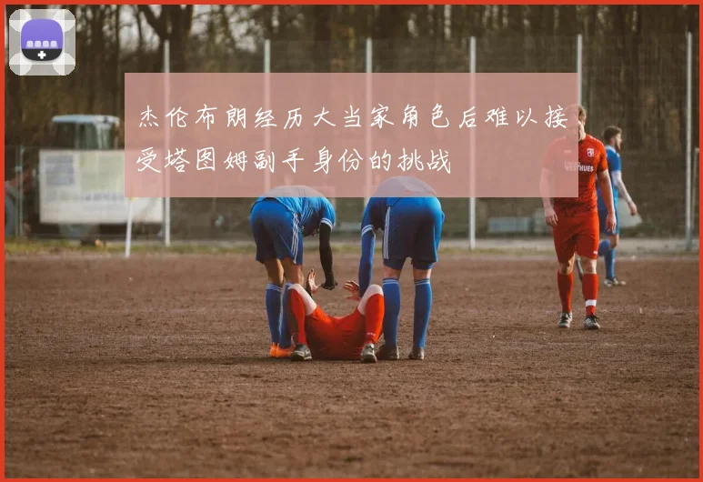 杰伦布朗经历大当家角色后难以接受塔图姆副手身份的挑战