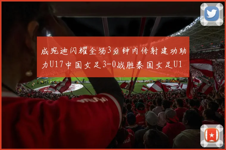 成宛迪闪耀全场3分钟内传射建功助力U17中国女足3-0战胜泰国女足U17
