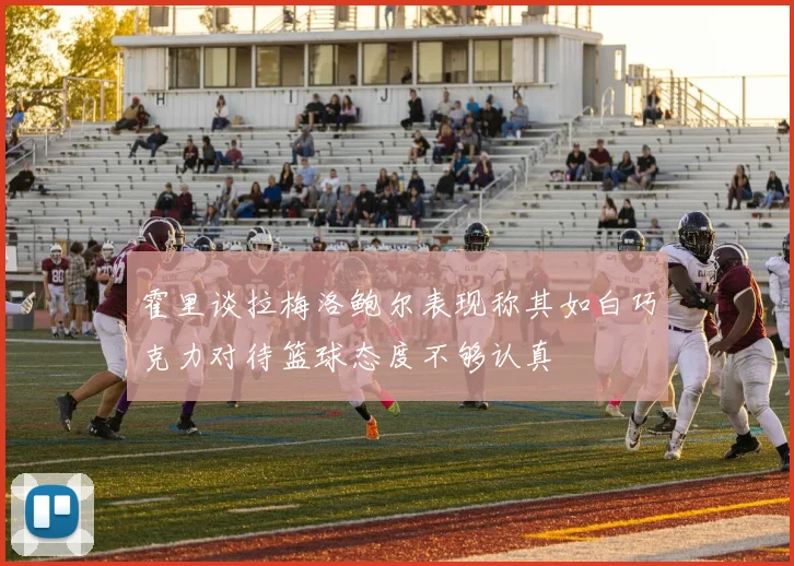 霍里谈拉梅洛鲍尔表现称其如白巧克力对待篮球态度不够认真