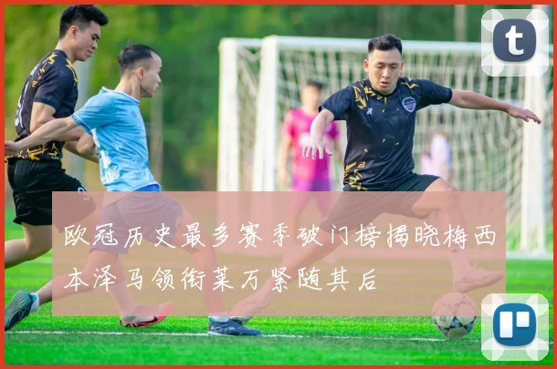 欧冠历史最多赛季破门榜揭晓梅西本泽马领衔莱万紧随其后