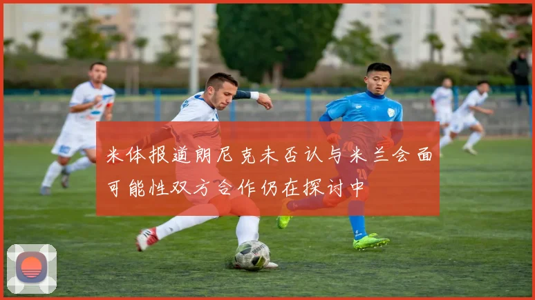 米体报道朗尼克未否认与米兰会面可能性双方合作仍在探讨中