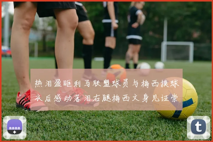 热泪盈眶利马联盟球员与梅西换球衣后感动落泪右腿梅西文身见证崇拜之情