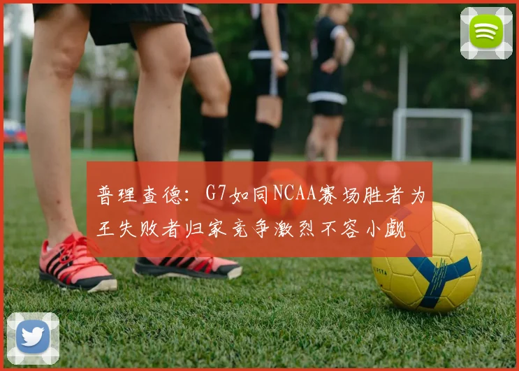 普理查德：G7如同NCAA赛场胜者为王失败者归家竞争激烈不容小觑