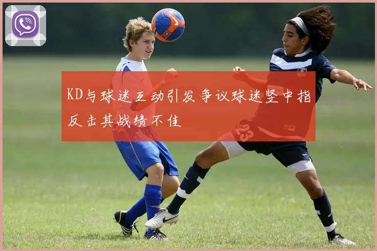 KD与球迷互动引发争议球迷竖中指反击其战绩不佳