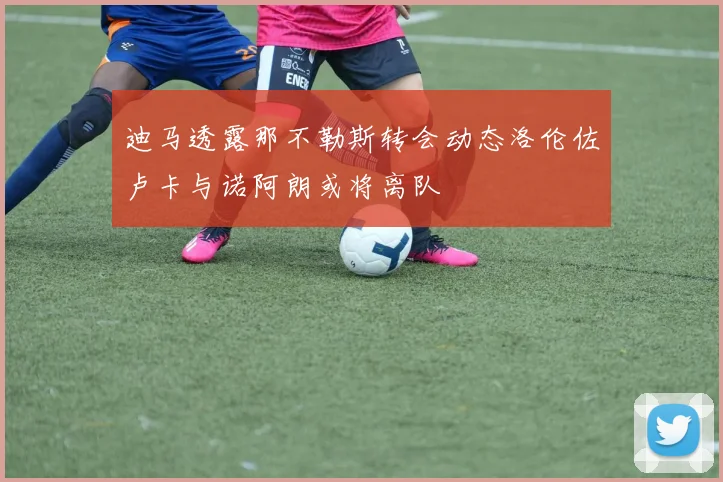 迪马透露那不勒斯转会动态洛伦佐卢卡与诺阿朗或将离队