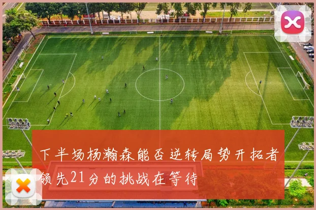 下半场杨瀚森能否逆转局势开拓者领先21分的挑战在等待