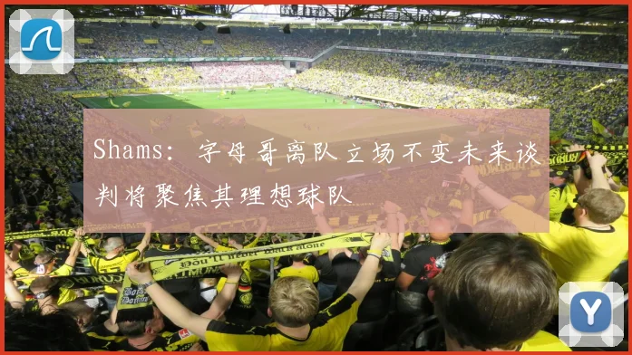 Shams：字母哥离队立场不变未来谈判将聚焦其理想球队