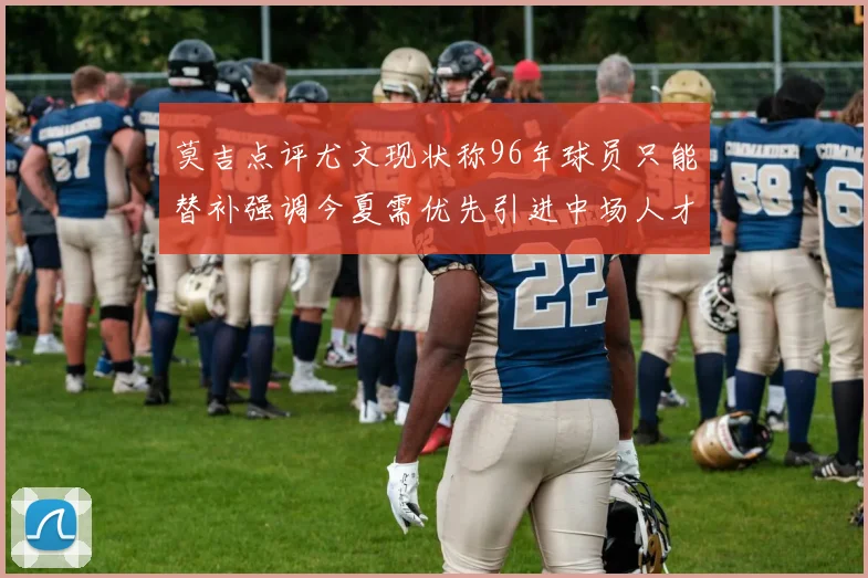莫吉点评尤文现状称96年球员只能替补强调今夏需优先引进中场人才