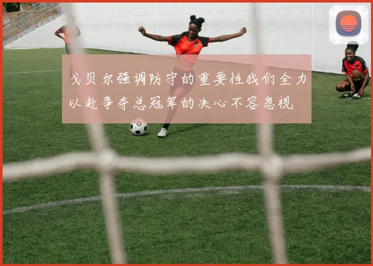 戈贝尔强调防守的重要性我们全力以赴争夺总冠军的决心不容忽视