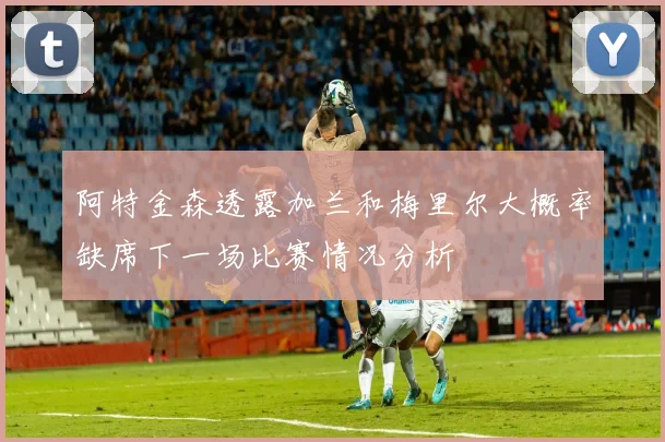 阿特金森透露加兰和梅里尔大概率缺席下一场比赛情况分析