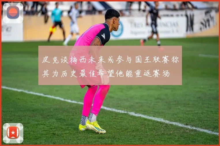 皮克谈梅西未来或参与国王联赛称其为历史最佳希望他能重返赛场