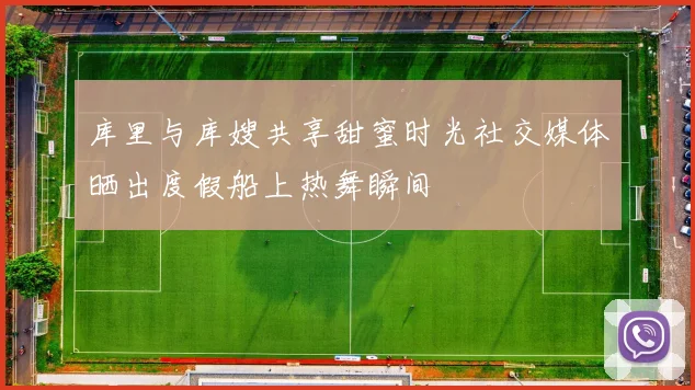 库里与库嫂共享甜蜜时光社交媒体晒出度假船上热舞瞬间