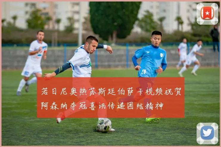 若日尼奥热苏斯廷伯萨卡视频祝贺阿森纳夺冠喜讯传递团结精神