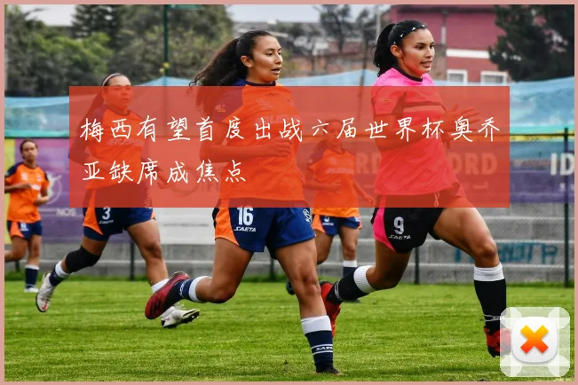 梅西有望首度出战六届世界杯奥乔亚缺席成焦点