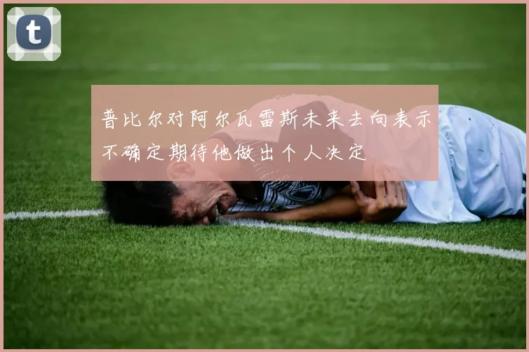 普比尔对阿尔瓦雷斯未来去向表示不确定期待他做出个人决定