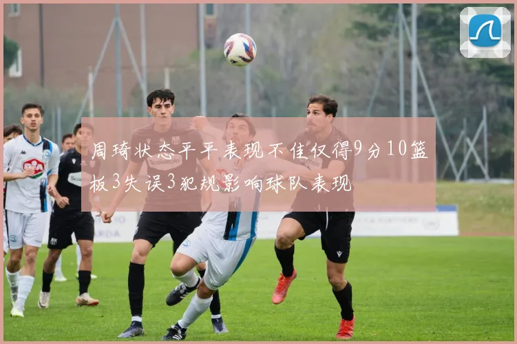 周琦状态平平表现不佳仅得9分10篮板3失误3犯规影响球队表现