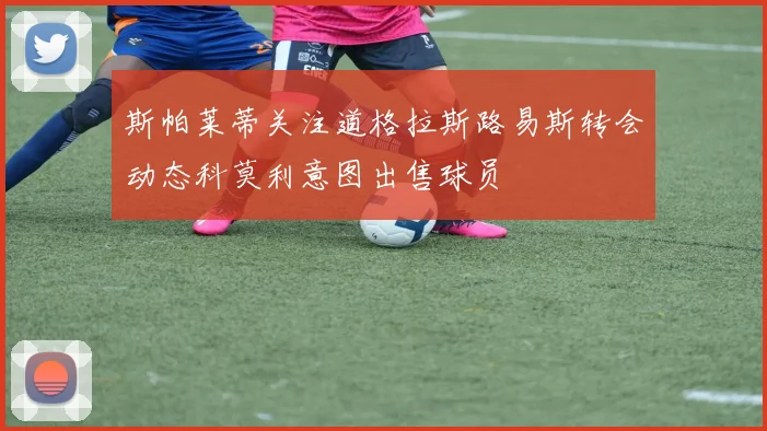 斯帕莱蒂关注道格拉斯路易斯转会动态科莫利意图出售球员