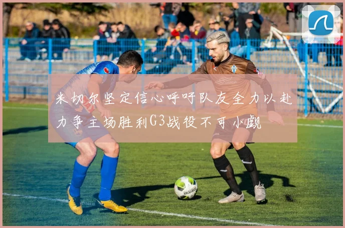 米切尔坚定信心呼吁队友全力以赴力争主场胜利G3战役不可小觑
