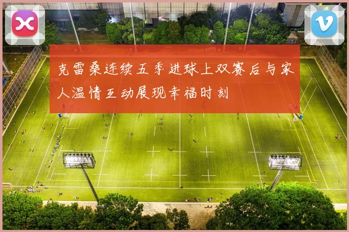 克雷桑连续五季进球上双赛后与家人温情互动展现幸福时刻