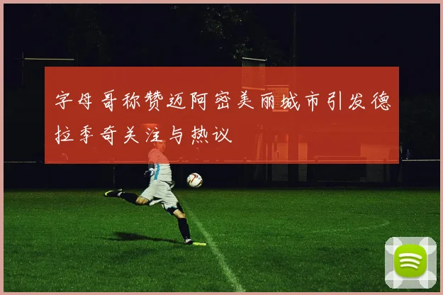 字母哥称赞迈阿密美丽城市引发德拉季奇关注与热议