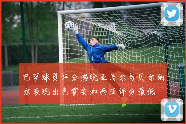 巴萨球员评分揭晓亚马尔与贝尔纳尔表现出色霍安加西亚评分最低