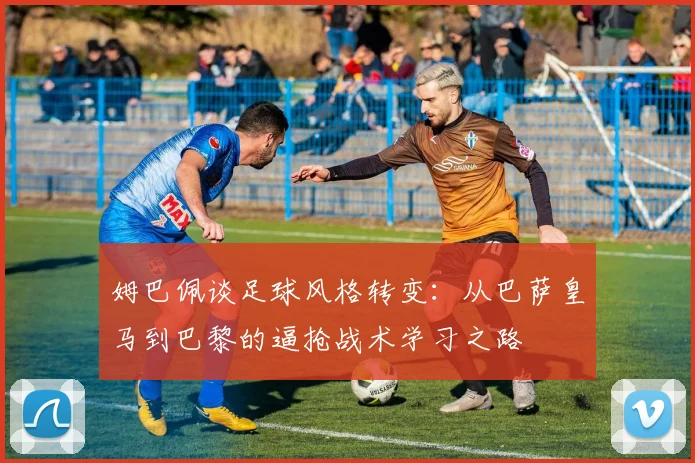 姆巴佩谈足球风格转变：从巴萨皇马到巴黎的逼抢战术学习之路