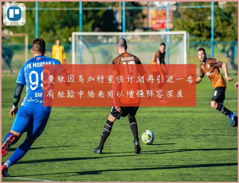 曼联因乌加特重伤计划再引进一名有经验中场老将以增强阵容深度