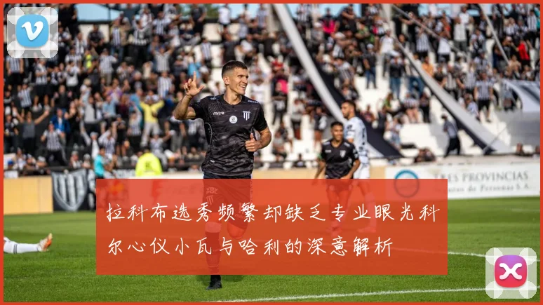 拉科布选秀频繁却缺乏专业眼光科尔心仪小瓦与哈利的深意解析